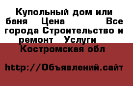Купольный дом или баня  › Цена ­ 68 000 - Все города Строительство и ремонт » Услуги   . Костромская обл.